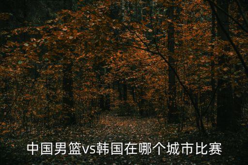 中國男籃vs韓國在哪個城市比賽