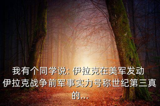 我有個(gè)同學(xué)說(shuō): 伊拉克在美軍發(fā)動(dòng) 伊拉克戰(zhàn)爭(zhēng)前軍事實(shí)力號(hào)稱世紀(jì)第三真的...