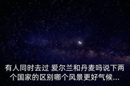 有人同時(shí)去過 愛爾蘭和丹麥嗎說下兩個(gè)國家的區(qū)別哪個(gè)風(fēng)景更好氣候...