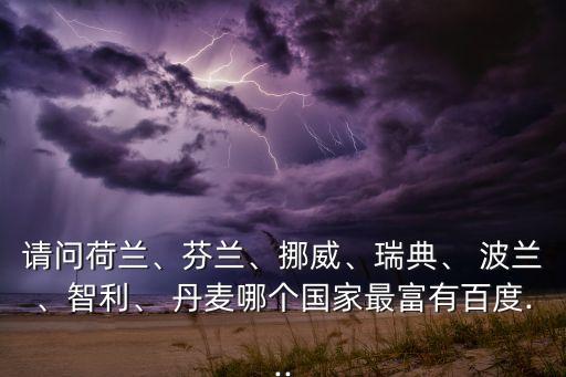 請問荷蘭、芬蘭、挪威、瑞典、 波蘭、智利、 丹麥哪個國家最富有百度...