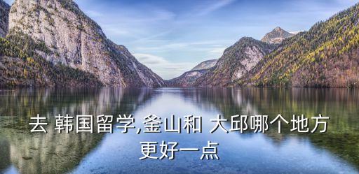 去 韓國留學(xué),釜山和 大邱哪個地方更好一點(diǎn)