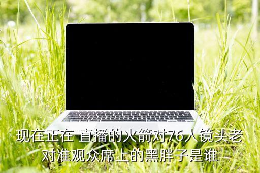 現(xiàn)在正在 直播的火箭對76人鏡頭老對準觀眾席上的黑胖子是誰