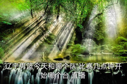 遼寧男籃今天和哪個隊 比賽幾點(diǎn)鐘開始哪個臺 直播
