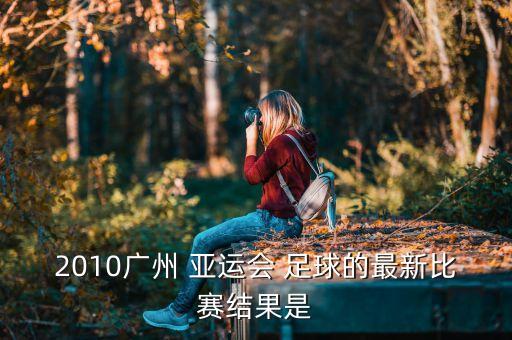 2010廣州 亞運(yùn)會 足球的最新比賽結(jié)果是