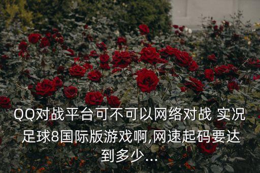 QQ對戰(zhàn)平臺(tái)可不可以網(wǎng)絡(luò)對戰(zhàn) 實(shí)況 足球8國際版游戲啊,網(wǎng)速起碼要達(dá)到多少...