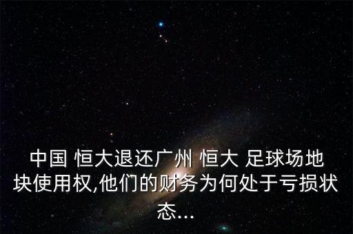 中國 恒大退還廣州 恒大 足球場地塊使用權(quán),他們的財務(wù)為何處于虧損狀態(tài)...