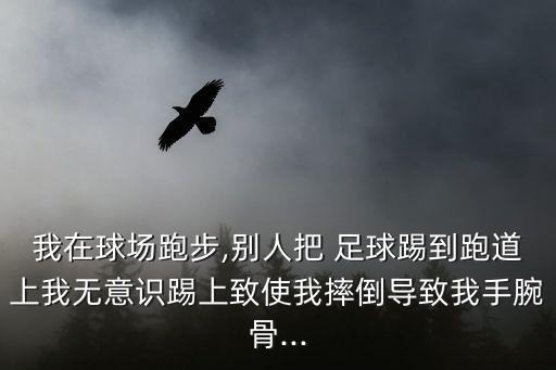 我在球場跑步,別人把 足球踢到跑道上我無意識踢上致使我摔倒導致我手腕骨...