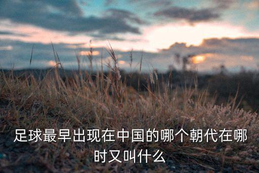  足球最早出現(xiàn)在中國的哪個朝代在哪時又叫什么
