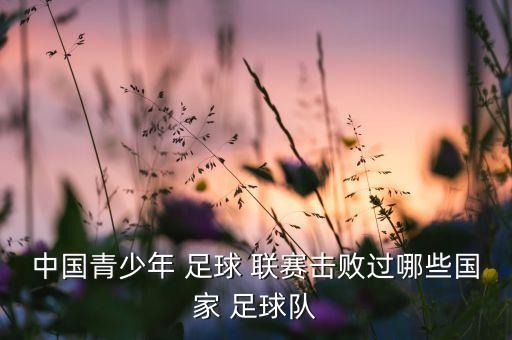 中國(guó)青少年 足球 聯(lián)賽擊敗過(guò)哪些國(guó)家 足球隊(duì)