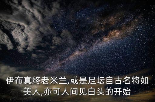 伊布真終老米蘭,或是足壇自古名將如美人,亦可人間見白頭的開始