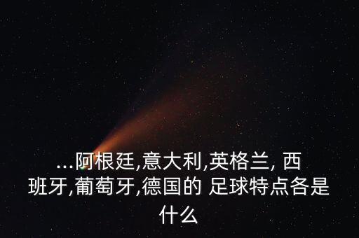 ...阿根廷,意大利,英格蘭, 西班牙,葡萄牙,德國(guó)的 足球特點(diǎn)各是什么