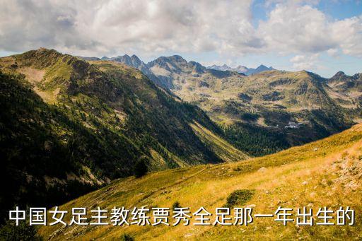 中國(guó)女足主教練賈秀全足那一年出生的