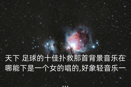 天下 足球的十佳撲救那首背景音樂在哪能下是一個女的唱的,好象輕音樂一...