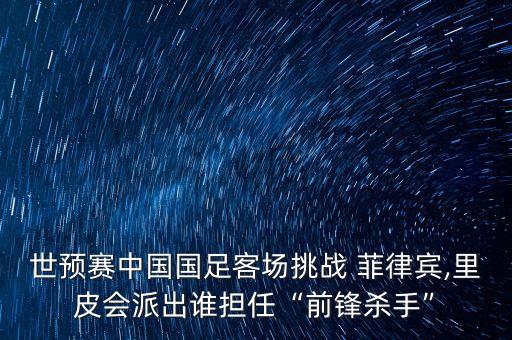 世預(yù)賽中國國足客場挑戰(zhàn) 菲律賓,里皮會派出誰擔任“前鋒殺手”