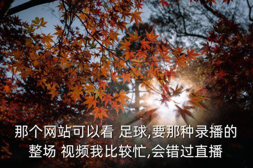 那個(gè)網(wǎng)站可以看 足球,要那種錄播的整場(chǎng) 視頻我比較忙,會(huì)錯(cuò)過(guò)直播