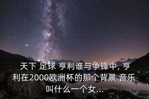  天下 足球 亨利誰與爭(zhēng)鋒中, 亨利在2000歐洲杯的那個(gè)背景 音樂叫什么一個(gè)女...