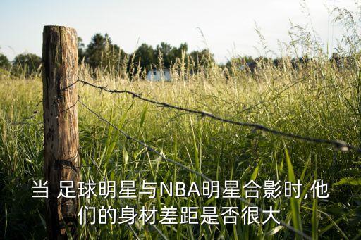 當(dāng) 足球明星與NBA明星合影時,他們的身材差距是否很大